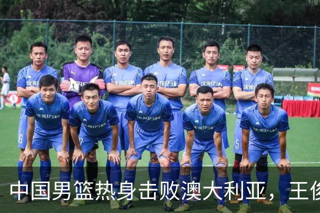 中国男篮热身击败澳大利亚，王俊杰、崔永熙打出亮眼表现